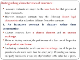 Distinguishing characteristics of insurance
 Insurance contracts are subject to the same basic law that governs all
types of contracts.
 However, Insurance contracts have the following distinct legal
characteristics that make them different from other contracts.
1. An insurance contract is aleatory rather than
commutative.
 Aleatory contracts have a chance element and an uneven
exchange.
 Under an aleatory contract, the performance of at least one of the parties
is dependent on chance.
 An aleatory contract also involves an uneven exchange: one of the parties
promises to do much more than the other party. Depending on chance,
one party may receive a value out of proportion to the value that is given.
 