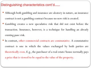 Distinguishing characteristics cont’d……
 Although both gambling and insurance are aleatory in nature, an insurance
contract is not a gambling contract because no new risk is created.
 Gambling creates a new speculative risk that did not exist before the
transaction. Insurance, however, is a technique for handling an already
existing pure risk.
 In contrast, other commercial contracts are commutative. A commutative
contract is one in which the values exchanged by both parties are
theoretically even. E.g., the purchaser of a real estate/house normally pays
a price that is viewed to be equal to the value of the property.
 