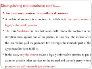 Distinguishing characteristics cont’d……
2. An insurance contract is a unilateral contract.
 A unilateral contract is a contract in which only one party makes a
legally enforceable promise.
 The term “unilateral” means that courts will enforce the contract in one
direction only: against one of the parties; in this case, the insurer after
the insured has paid the premium for coverage, the insured’s part of the
agreement has been fulfilled.
 In this case, only the insurer makes a legally enforceable promise to pay a
claim or provide other services to the insured and the only party whose
promises are still outstanding is the insurer.
 