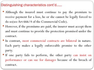 Distinguishing characteristics cont’d……
 Although the insured must continue to pay the premium to
receive payment for a loss, he or she cannot be legally forced to
do so(see Art 666/4 of the Commercial Code).
 However, if the premiums are paid, the insurer must accept them
and must continue to provide the protection promised under the
contract.
 In contrast, most commercial contracts are bilateral in nature.
Each party makes a legally enforceable promise to the other
party.
 If one party fails to perform, the other party can insist on
performance or can sue for damages because of the breach of
contract.
 