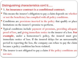 Distinguishing characteristics cont’d……
 3. An insurance contract is a conditional contract.
 This means the insurer’s obligation to pay a claim depends on whether
or not the beneficiary has complied with all policy conditions.
 Conditions are provisions inserted in the policy that qualify or place
limitations on the insurer’s promise to perform.
 Typical conditions include payment of premium, providing adequate
proof of loss, and giving immediate notice to the insurer of a loss. For
example, under a homeowner’s policy, the insured must give
immediate notice of loss. If the insured delays for an unreasonable
period in reporting the loss, the company can refuse to pay the claim
because a policy condition has been violated.
 The insurer is not obligated to pay a claim if the policy conditions are
not met.
 