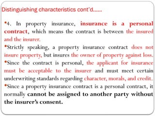 Distinguishing characteristics cont’d……
4. In property insurance, insurance is a personal
contract, which means the contract is between the insured
and the insurer.
Strictly speaking, a property insurance contract does not
insure property, but insures the owner of property against loss.
Since the contract is personal, the applicant for insurance
must be acceptable to the insurer and must meet certain
underwriting standards regarding character, morals, and credit.
Since a property insurance contract is a personal contract, it
normally cannot be assigned to another party without
the insurer’s consent.
 