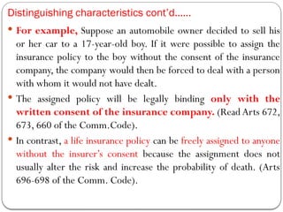 Distinguishing characteristics cont’d……
 For example, Suppose an automobile owner decided to sell his
or her car to a 17-year-old boy. If it were possible to assign the
insurance policy to the boy without the consent of the insurance
company, the company would then be forced to deal with a person
with whom it would not have dealt.
 The assigned policy will be legally binding only with the
written consent of the insurance company. (Read Arts 672,
673, 660 of the Comm.Code).
 In contrast, a life insurance policy can be freely assigned to anyone
without the insurer’s consent because the assignment does not
usually alter the risk and increase the probability of death. (Arts
696-698 of the Comm. Code).
 