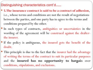 Distinguishing characteristics cont’d……
 5.The insurance contract is said to be a contract of adhesion,
i.e., whose terms and conditions are not the result of negotiations
between the parties, and one party has to agree to the terms and
conditions prepared by the other.
 In such types of contracts, ambiguities or uncertainties in the
wording of the agreement will be construed against the drafter-
the insurer.
 If the policy is ambiguous, the insured gets the benefit of the
doubt.
 This principle is due to the fact that the insurer had the advantage
of writing the terms of the contract to suit its particular purposes
and the insured has no opportunity to bargain over
conditions, stipulations, and exclusions.
 