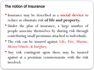 The notion of Insurance
 Insurance may be described as a social device to
reduce or eliminate risk of life and property.
 Under the plan of insurance, a large number of
people associate themselves by sharing risk through
contributing small premiums attached to individuals.
 The risk can be insured against Life, Fire, Marine,
MotorVehicle, & burglary.
 Any risk contingent upon these may be insured
against at a premium commensurate with the risk
involved.
 