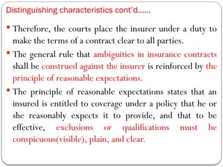 Distinguishing characteristics cont’d……
 Therefore, the courts place the insurer under a duty to
make the terms of a contract clear to all parties.
 The general rule that ambiguities in insurance contracts
shall be construed against the insurer is reinforced by the
principle of reasonable expectations.
 The principle of reasonable expectations states that an
insured is entitled to coverage under a policy that he or
she reasonably expects it to provide, and that to be
effective, exclusions or qualifications must be
conspicuous(visible), plain, and clear.
 
