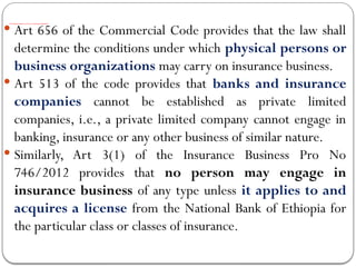 The Requirements to Carry on Insurance Business
 Art 656 of the Commercial Code provides that the law shall
determine the conditions under which physical persons or
business organizations may carry on insurance business.
 Art 513 of the code provides that banks and insurance
companies cannot be established as private limited
companies, i.e., a private limited company cannot engage in
banking, insurance or any other business of similar nature.
 Similarly, Art 3(1) of the Insurance Business Pro No
746/2012 provides that no person may engage in
insurance business of any type unless it applies to and
acquires a license from the National Bank of Ethiopia for
the particular class or classes of insurance.
 