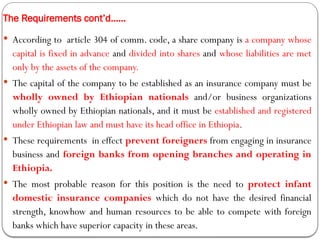 The Requirements cont’d……
 According to article 304 of comm. code, a share company is a company whose
capital is fixed in advance and divided into shares and whose liabilities are met
only by the assets of the company.
 The capital of the company to be established as an insurance company must be
wholly owned by Ethiopian nationals and/or business organizations
wholly owned by Ethiopian nationals, and it must be established and registered
under Ethiopian law and must have its head office in Ethiopia.
 These requirements in effect prevent foreigners from engaging in insurance
business and foreign banks from opening branches and operating in
Ethiopia.
 The most probable reason for this position is the need to protect infant
domestic insurance companies which do not have the desired financial
strength, knowhow and human resources to be able to compete with foreign
banks which have superior capacity in these areas.
 