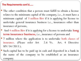 The Requirements cont’d……
 The other condition that a person must fulfill to obtain a license
relates to the minimum capital of the company, i.e., it must have a
minimum capital of 3 million Birr if it is applying for license to
undertake general insurance business i.e., insurances other than
insurance of persons,
 And 4 million Birr if it is applying for a license to undertake long
term insurance business, i.e., insurance of persons and
 7 million where the application is to undertake both classes of
insurance. (Please refer Art 2.6 Vs. Art. 4 Directive
SIV/34/2013 ).
 Such capital has to be paid up in cash and deposited in a bank in
the name of the company to be established as an insurance
company.
 