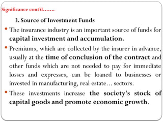 Significance cont’d…….
3. Source of Investment Funds
 The insurance industry is an important source of funds for
capital investment and accumulation.
 Premiums, which are collected by the insurer in advance,
usually at the time of conclusion of the contract and
other funds which are not needed to pay for immediate
losses and expresses, can be loaned to businesses or
invested in manufacturing, real estate... sectors.
 These investments increase the society's stock of
capital goods and promote economic growth.
 