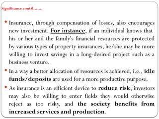 Significance cont’d…….
 Insurance, through compensation of losses, also encourages
new investment. For instance, if an individual knows that
his or her and the family's financial resources are protected
by various types of property insurances, he/she may be more
willing to invest savings in a long-desired project such as a
business venture.
 In a way a better allocation of resources is achieved, i.e., idle
funds/deposits are used for a more productive purpose.
 As insurance is an efficient device to reduce risk, investors
may also be willing to enter fields they would otherwise
reject as too risky, and the society benefits from
increased services and production.
 