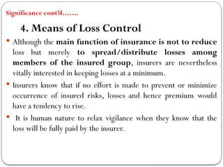 Significance cont’d…….
4. Means of Loss Control
 Although the main function of insurance is not to reduce
loss but merely to spread/distribute losses among
members of the insured group, insurers are nevertheless
vitally interested in keeping losses at a minimum.
 Insurers know that if no effort is made to prevent or minimize
occurrence of insured risks, losses and hence premium would
have a tendency to rise.
 It is human nature to relax vigilance when they know that the
loss will be fully paid by the insurer.
 