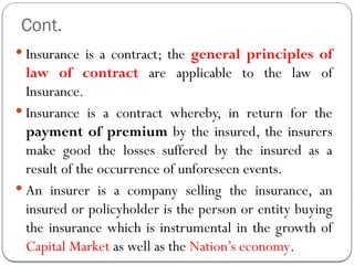 Cont.
 Insurance is a contract; the general principles of
law of contract are applicable to the law of
Insurance.
 Insurance is a contract whereby, in return for the
payment of premium by the insured, the insurers
make good the losses suffered by the insured as a
result of the occurrence of unforeseen events.
 An insurer is a company selling the insurance, an
insured or policyholder is the person or entity buying
the insurance which is instrumental in the growth of
Capital Market as well as the Nation’s economy.
 