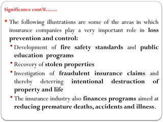 Significance cont’d…….
 The following illustrations are some of the areas in which
insurance companies play a very important role in loss
prevention and control:
 Development of fire safety standards and public
education programs
 Recovery of stolen properties
 Investigation of fraudulent insurance claims and
thereby deterring intentional destruction of
property and life
 The insurance industry also finances programs aimed at
reducing premature deaths, accidents and illness.
 