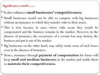 Significance cont’d…….
 It also enhances small businesses’ competitiveness.
 Small businesses would not be able to compete with big businesses
without an insurance to which they transfer risks to their assets.
 This is true because in cases where risks occur they would be
compensated and the business remains in the market. However, in the
absence of insurance, the occurrence of a certain loss may destroy the
business and put it out of the market.
 Big businesses on the other hand, may safely retain some of such losses
even in the absence of insurance.
 Hence, insurance through payment of compensation for losses will
keep small and medium businesses in the market and enable them
to maintain their competitiveness.
 