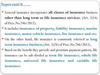 Types cont’d……..
 General insurance incorporates all classes of insurance business
other than long term or life insurance services. (Art. 2(14)
of Proc.No.746/2012).
 It includes insurance of property, liability insurance, marine
insurance, motor vehicle insurance, fire insurance and etc.
 On the other hand, life insurance is commonly referred as long
term insurance business.(Art. 2(24) of Proc.No.746/2012).
 Based on the benefit they provide and premium payment pattern, life
insurance can be sub divided as term life insurance, whole life
insurance, universal life insurance and variable life
insurance.
 