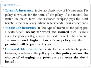 Types cont’d……..
 Term life insurance: is the most basic type of life insurance.The
policy is written for the term of the policy. If the insured dies
within the stated term, the insurance company pays the death
benefit to the beneficiary.When the term ends, the insurance ends.
 Whole Life insurance: in this type of insurance, the policy pays
a death benefit no matter when the insured dies. In most
cases, the policy will guarantee the death benefit. The premiums
are usually much higher than a term policy and the full
premium will be paid each year.
 Universal life insurance: is similar to a whole-life policy.
However, a universal-life policy gives the policy owner the
choice of changing the premium and even the death
benefit.
 