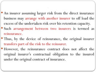Re insura nc
e
 An insurer assuming larger risk from the direct insurance
business may arrange with another insurer to off load the
excess of the undertaken risk over his retention capacity.
 Such arrangement between two insurers is termed as
reinsurance.
 Thus, by the device of reinsurance, the original insurer
transfers part of the risk to the reinsurer.
 However, the reinsurance contract does not affect the
original insurer’s contractual obligation to the insured
under the original contract of insurance.
 