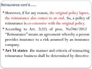 Reinsurance cont’d…….
 Moreover, if for any reason, the original policy lapses,
the reinsurance also comes to an end. So, a policy of
reinsurance is co-extensive with the original policy.
 According to Art. 2(32) of proc. No746/2012
‘‘Reinsurance” means an agreement whereby a person
provides insurance to a risk assumed by an insurance
company.
 Art 54 states the manner and criteria of transacting
reinsurance business shall be determined by directive.
 