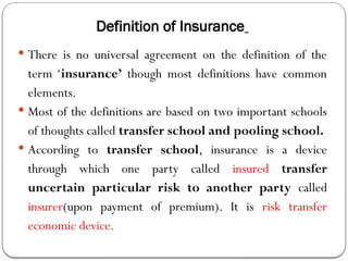 Definition of Insurance
 There is no universal agreement on the definition of the
term ‘insurance’ though most definitions have common
elements.
 Most of the definitions are based on two important schools
of thoughts called transfer school and pooling school.
 According to transfer school, insurance is a device
through which one party called insured transfer
uncertain particular risk to another party called
insurer(upon payment of premium). It is risk transfer
economic device.
 