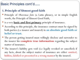 Basic Principles cont’d……
1. Principle of Utmost good faith
 Principle of Uberrimae fidei (a Latin phrase), or in simple English
words, the Principle of Utmost Good Faith,
 is a very basic and first primary principle of insurance.
 According to this principle, the insurance contract must be signed by
both parties (i.e insurer and insured) in an absolute good faith or
belief or trust.
 The person getting insured must willingly disclose and surrender to
the insurer his complete true information regarding the subject
matter of insurance.
 The insurer's liability gets void (i.e legally revoked or cancelled) if
any facts, about the subject matter of insurance are either omitted,
hidden, falsified or presented in a wrong manner by the insured.
 