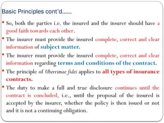 Basic Principles cont’d……
 So, both the parties i.e. the insured and the insurer should have a
good faith towards each other.
 The insurer must provide the insured complete, correct and clear
information of subject matter.
 The insurer must provide the insured complete, correct and clear
information regarding terms and conditions of the contract.
 The principle of Uberrimae fidei applies to all types of insurance
contracts.
 The duty to make a full and true disclosure continues until the
contract is concluded, i.e., until the proposal of the insured is
accepted by the insurer, whether the policy is then issued or not
and it is not a continuing obligation.
 