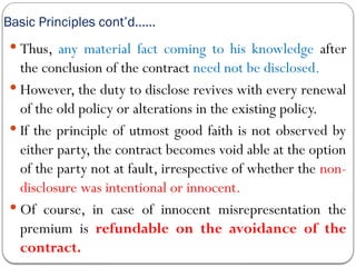 Basic Principles cont’d……
 Thus, any material fact coming to his knowledge after
the conclusion of the contract need not be disclosed.
 However, the duty to disclose revives with every renewal
of the old policy or alterations in the existing policy.
 If the principle of utmost good faith is not observed by
either party, the contract becomes void able at the option
of the party not at fault, irrespective of whether the non-
disclosure was intentional or innocent.
 Of course, in case of innocent misrepresentation the
premium is refundable on the avoidance of the
contract.
 