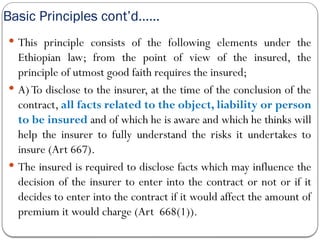 Basic Principles cont’d……
 This principle consists of the following elements under the
Ethiopian law; from the point of view of the insured, the
principle of utmost good faith requires the insured;
 A) To disclose to the insurer, at the time of the conclusion of the
contract, all facts related to the object, liability or person
to be insured and of which he is aware and which he thinks will
help the insurer to fully understand the risks it undertakes to
insure (Art 667).
 The insured is required to disclose facts which may influence the
decision of the insurer to enter into the contract or not or if it
decides to enter into the contract if it would affect the amount of
premium it would charge (Art 668(1)).
 