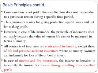 Basic Principles cont’d……
 Compensation is not paid if the specified loss does not happen due
to a particular reason during a specific time period.
 Thus, insurance is only for giving protection against losses and not
for making profit.
 However, in case of life insurance, the principle of indemnity does
not apply because the value of human life cannot be measured in
terms of money.
 All contracts of insurance are contracts of indemnity, except those
of life and personal accident insurances where no money payment
can indemnify for loss of life or bodily injury.
 In case of marine and fire insurances, the insurer undertakes to
indemnify the insured for loss or damage resulting from specified
perils.
 