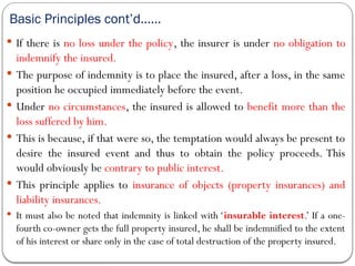 Basic Principles cont’d……
 If there is no loss under the policy, the insurer is under no obligation to
indemnify the insured.
 The purpose of indemnity is to place the insured, after a loss, in the same
position he occupied immediately before the event.
 Under no circumstances, the insured is allowed to benefit more than the
loss suffered by him.
 This is because, if that were so, the temptation would always be present to
desire the insured event and thus to obtain the policy proceeds. This
would obviously be contrary to public interest.
 This principle applies to insurance of objects (property insurances) and
liability insurances.
 It must also be noted that indemnity is linked with ‘insurable interest.’ If a one-
fourth co-owner gets the full property insured, he shall be indemnified to the extent
of his interest or share only in the case of total destruction of the property insured.
 