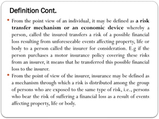 Definition Cont.
 From the point view of an individual, it may be defined as a risk
transfer mechanism or an economic device whereby a
person, called the insured transfers a risk of a possible financial
loss resulting from unforeseeable events affecting property, life or
body to a person called the insurer for consideration. E.g if the
person purchases a motor insurance policy covering these risks
from an insurer, it means that he transferred this possible financial
loss to the insurer.
 From the point of view of the insurer, insurance may be defined as
a mechanism through which a risk is distributed among the group
of persons who are exposed to the same type of risk, i.e., persons
who bear the risk of suffering a financial loss as a result of events
affecting property, life or body.
 