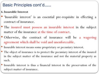 Basic Principles cont’d……
4. Insurable Interest
 ‘Insurable interest’ is an essential pre-requisite in effecting a
contract of insurance.
 The insured must possess an insurable interest in the subject
matter of the insurance at the time of contract.
 Otherwise, the contract of insurance will be a wagering
agreement which shall be void and unenforceable.
 Insurable interest means some proprietary or pecuniary interest.
 The object of insurance is to protect the pecuniary interest of the insured
in the subject matter of the insurance and not the material property as
such.
 Insurable interest is thus a financial interest in the preservation of the
subject matter of insurance.
 
