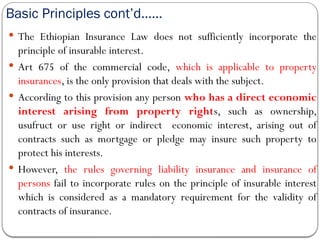 Basic Principles cont’d……
 The Ethiopian Insurance Law does not sufficiently incorporate the
principle of insurable interest.
 Art 675 of the commercial code, which is applicable to property
insurances, is the only provision that deals with the subject.
 According to this provision any person who has a direct economic
interest arising from property rights, such as ownership,
usufruct or use right or indirect economic interest, arising out of
contracts such as mortgage or pledge may insure such property to
protect his interests.
 However, the rules governing liability insurance and insurance of
persons fail to incorporate rules on the principle of insurable interest
which is considered as a mandatory requirement for the validity of
contracts of insurance.
 