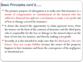 Basic Principles cont’d……
 The primary purpose of subrogation is to make sure that insurance is a
means of compensation or reinstatement of the insured who has
suffered a financial loss and not a mechanism to make a net profit out
of loss or damage covered by insurance.
 It denies the insured the opportunity to claim payment twice, from
the insurer on the basis of the contract of insurance and the third party
who is responsible for the loss or damage to the insured object on the
basis of tort law, for instance, and thereby making a net profit.
 Secondly, it is also intended to make sure that the third party /the tort
feasor/ does not escape liability because the owner of the property
happens to have insurance and bears the consequence of his negligence
or intentional act.
 