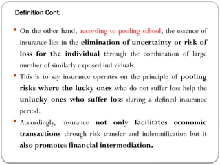 Definition Cont.
 On the other hand, according to pooling school, the essence of
insurance lies in the elimination of uncertainty or risk of
loss for the individual through the combination of large
number of similarly exposed individuals.
 This is to say insurance operates on the principle of pooling
risks where the lucky ones who do not suffer loss help the
unlucky ones who suffer loss during a defined insurance
period.
 Accordingly, insurance not only facilitates economic
transactions through risk transfer and indemnification but it
also promotes financial intermediation.
 