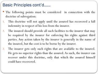 Basic Principles cont’d……
 The following points must be considered in connection with the
doctrine of subrogation:
1. This doctrine will not apply until the assured has recovered a full
indemnity in respect of his loss from the insurer.
2. The insured should provide all such facilities to the insurer that may
be required by the insurer for enforcing his rights against third
parties. Any action taken by the insurer is generally in the name of
the insured, but the cost is to be borne by the insurer.
2. The insurer gets only such rights that are available to the insured.
He gets no superior rights than the assured.As such, the insurer can
recover under this doctrine, only that which the assured himself
could have recovered.
 