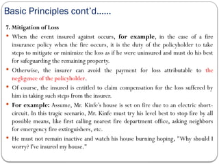 Basic Principles cont’d……
7. Mitigation of Loss
 When the event insured against occurs, for example, in the case of a fire
insurance policy when the fire occurs, it is the duty of the policyholder to take
steps to mitigate or minimize the loss as if he were uninsured and must do his best
for safeguarding the remaining property.
 Otherwise, the insurer can avoid the payment for loss attributable to the
negligence of the policyholder.
 Of course, the insured is entitled to claim compensation for the loss suffered by
him in taking such steps from the insurer.
 For example: Assume, Mr. Kinfe’s house is set on fire due to an electric short-
circuit. In this tragic scenario, Mr. Kinfe must try his level best to stop fire by all
possible means, like first calling nearest fire department office, asking neighbors
for emergency fire extinguishers, etc.
 He must not remain inactive and watch his house burning hoping, "Why should I
worry? I've insured my house."
 