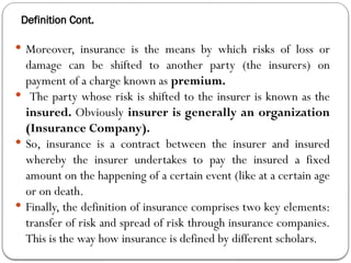 Definition Cont.
 Moreover, insurance is the means by which risks of loss or
damage can be shifted to another party (the insurers) on
payment of a charge known as premium.
 The party whose risk is shifted to the insurer is known as the
insured. Obviously insurer is generally an organization
(Insurance Company).
 So, insurance is a contract between the insurer and insured
whereby the insurer undertakes to pay the insured a fixed
amount on the happening of a certain event (like at a certain age
or on death.
 Finally, the definition of insurance comprises two key elements:
transfer of risk and spread of risk through insurance companies.
This is the way how insurance is defined by different scholars.
 