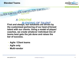 Blended Teams First and always, our solutions are driven by the customized partnering of our best-of-breed talent with our clients. Using a model of player/coaches, we create whatever individual mix of teams best gets the job done and raises the bar of success.   Agile / Client teams  Agile only Multi-vendor A  CREATIVE   BLENDING  OF TALENT 