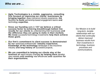 Who we are … Agile Technologies is a nimble, aggressive, consulting firm focused on improving our clients’ businesses by bringing together  deep insurance industry experience , the  flexibility  to build  partnership-based engagement teams  and  technology  expertise.  Since our founding  early in 1997  we believe a critical success factor to achieving breakthrough bottom line results for our clients is  understanding their businesses  and the difference they are going to make in their markets.  We know  successful technology investments  help them achieve those goals. Our firm’s commitment to client success is demonstrated by our  seasoned professionals ’ industry experience, knowledge of the technology  landscape in the insurance industry  and long history of  successful projects .  We are committed to helping our clients stay at the forefront of  rapid industry changes  by helping them  develop new markets  and creating  new efficiencies  and  capabilities  for their organizations.  Our Mission is to build long-term, durable relationships with our clients that continually deliver improved business results from their investments in technology, business processes and communications.   