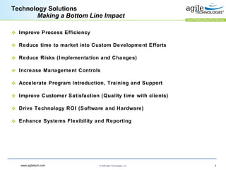 Technology Solutions    Making a Bottom Line Impact Improve Process Efficiency Reduce time to market into Custom Development Efforts Reduce Risks (Implementation and Changes) Increase Management Controls Accelerate Program Introduction, Training and Support Improve Customer Satisfaction (Quality time with clients) Drive Technology ROI (Software and Hardware) Enhance Systems Flexibility and Reporting 