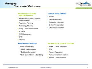 Managing Successful Outcomes CUSTOM DEVELOPMENT Portals Web Development Application Integration System Consolidation Offshore Development BROKERAGE & AGENCY SYSTEMS Broker / Carrier Integration  CRM Account Aggregation Plan Administration Systems Benefits Communications INFORMATION DELIVERY Data Warehousing OLAP Implementation Database Conversion Data Consolidation & Scrubbing PROCESSING SYSTEMS IMPLEMENTATION Mergers & Processing Systems Implementation Acquisition Planning  Technology Planning Policy, Claims, Reinsurance Actuarial CAT Management CRM Financial 