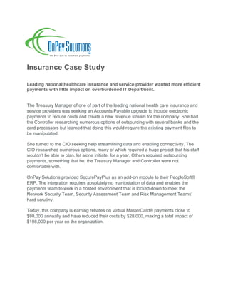 Insurance Case Study
Leading national healthcare insurance and service provider wanted more efficient
payments with little impact on overburdened IT Department.
The Treasury Manager of one of part of the leading national health care insurance and
service providers was seeking an Accounts Payable upgrade to include electronic
payments to reduce costs and create a new revenue stream for the company. She had
the Controller researching numerous options of outsourcing with several banks and the
card processors but learned that doing this would require the existing payment files to
be manipulated.
She turned to the CIO seeking help streamlining data and enabling connectivity. The
CIO researched numerous options, many of which required a huge project that his staff
wouldn’t be able to plan, let alone initiate, for a year. Others required outsourcing
payments, something that he, the Treasury Manager and Controller were not
comfortable with.
OnPay Solutions provided SecurePayPlus as an add-on module to their PeopleSoft®
ERP. The integration requires absolutely no manipulation of data and enables the
payments team to work in a hosted environment that is locked-down to meet the
Network Security Team, Security Assessment Team and Risk Management Teams’
hard scrutiny.
Today, this company is earning rebates on Virtual MasterCard® payments close to
$80,000 annually and have reduced their costs by $28,000, making a total impact of
$108,000 per year on the organization.
	
	
 