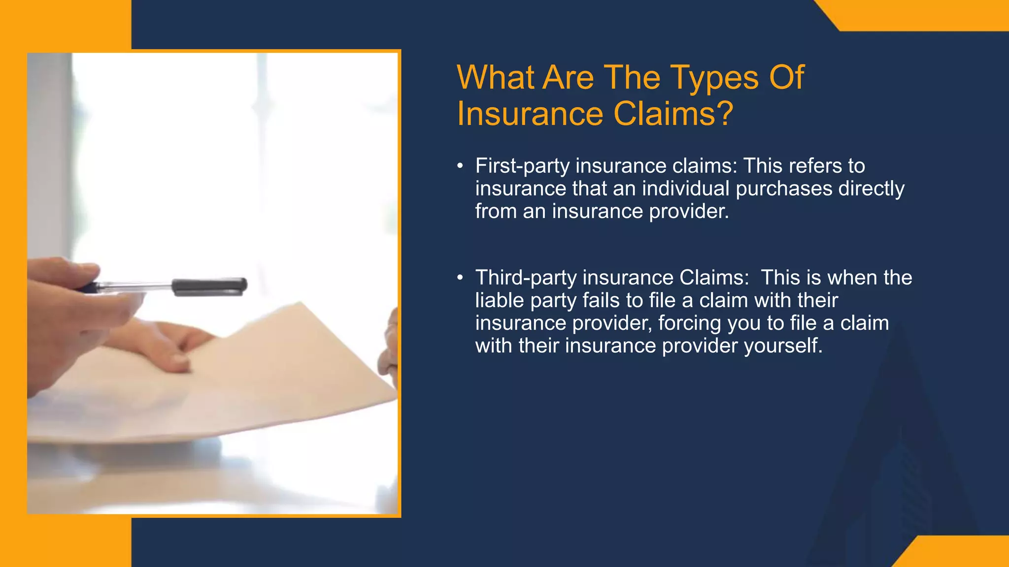 What Are The Types Of
Insurance Claims? ​
• First-party insurance claims: This refers to
insurance that an individual purchases directly
from an insurance provider. ​
• Third-party insurance Claims: This is when the
liable party fails to file a claim with their
insurance provider, forcing you to file a claim
with their insurance provider yourself.​
 