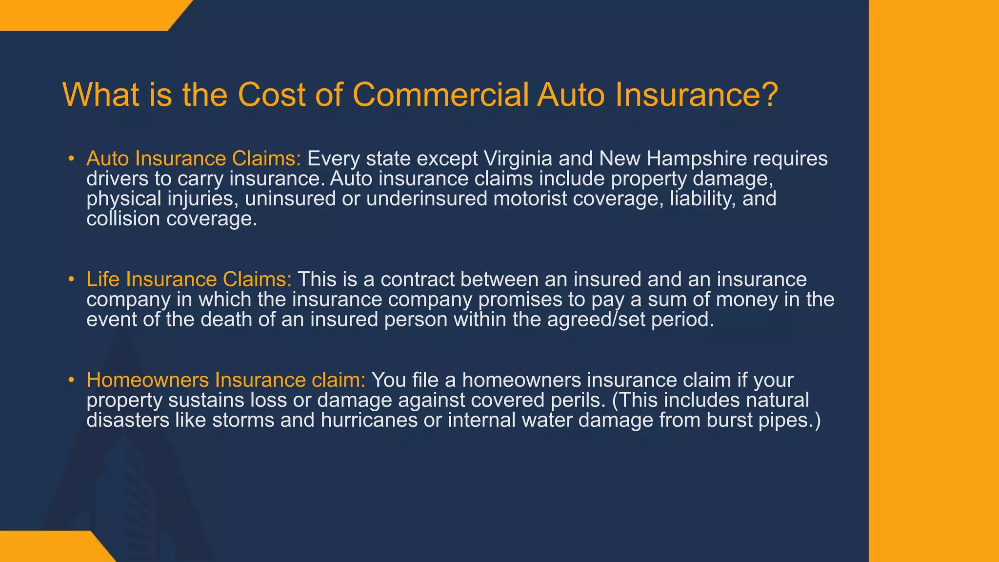 What is the Cost of Commercial Auto Insurance?​
• Auto Insurance Claims: Every state except Virginia and New Hampshire requires
drivers to carry insurance. Auto insurance claims include property damage,
physical injuries, uninsured or underinsured motorist coverage, liability, and
collision coverage. ​
• Life Insurance Claims: This is a contract between an insured and an insurance
company in which the insurance company promises to pay a sum of money in the
event of the death of an insured person within the agreed/set period.​
• Homeowners Insurance claim: You file a homeowners insurance claim if your
property sustains loss or damage against covered perils. (This includes natural
disasters like storms and hurricanes or internal water damage from burst pipes.)​
 