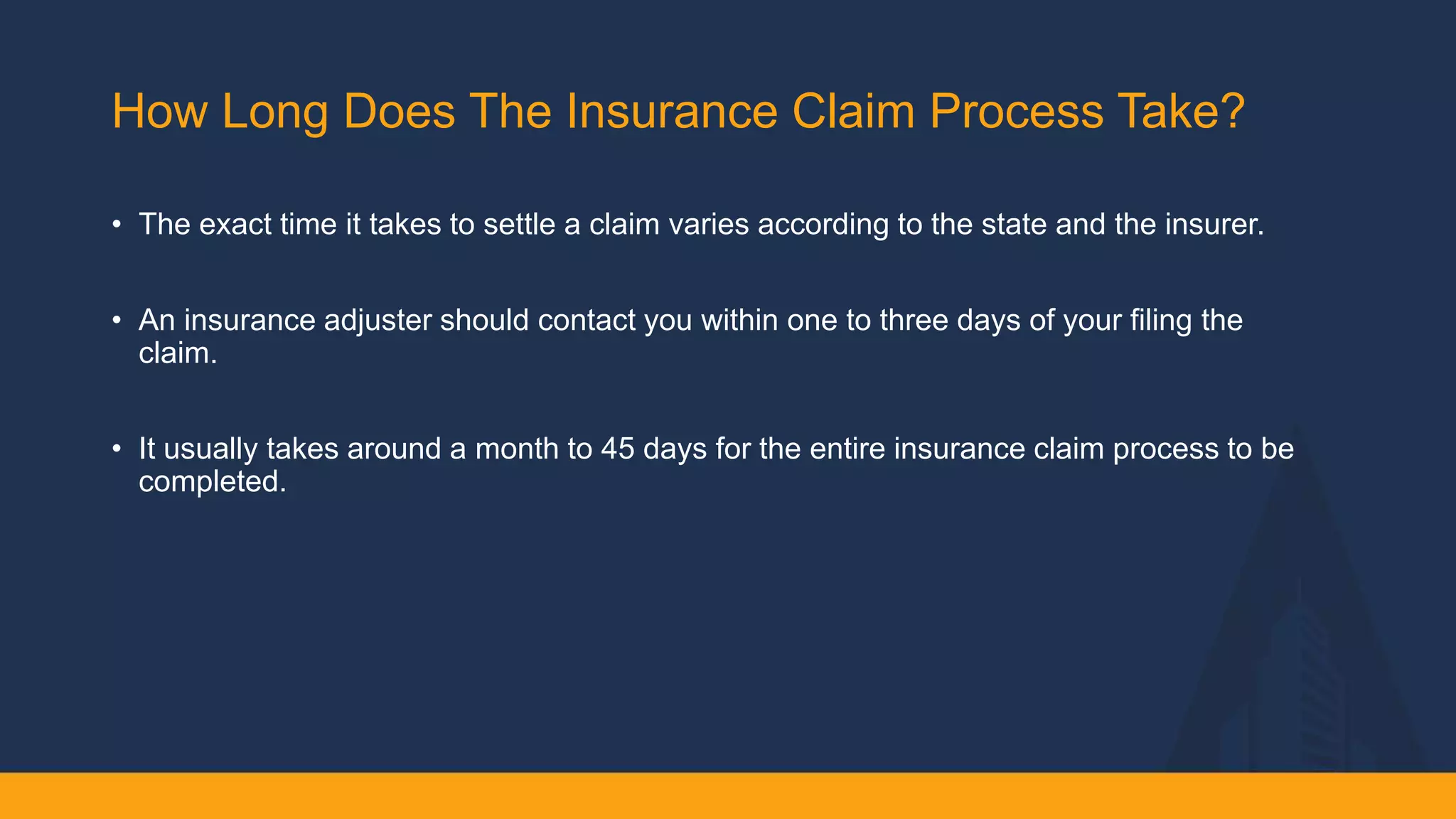 How Long Does The Insurance Claim Process Take? ​
• The exact time it takes to settle a claim varies according to the state and the insurer. ​
• An insurance adjuster should contact you within one to three days of your filing the
claim. ​
• It usually takes around a month to 45 days for the entire insurance claim process to be
completed.​
 