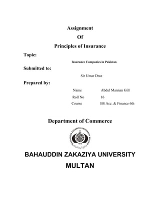 Assignment
                          Of
                Principles of Insurance
Topic:
                       Insurance Companies in Pakistan

Submitted to:
                             Sir Umar Draz
Prepared by:
                        Name               Abdul Mannan Gill
                        Roll No           16
                       Course             BS Acc. & Finance 6th



           Department of Commerce




BAHAUDDIN ZAKAZIYA UNIVERSITY
                     MULTAN
 