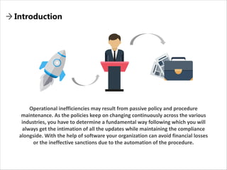 Introduction
Operational inefficiencies may result from passive policy and procedure
maintenance. As the policies keep on changing continuously across the various
industries, you have to determine a fundamental way following which you will
always get the intimation of all the updates while maintaining the compliance
alongside. With the help of software your organization can avoid financial losses
or the ineffective sanctions due to the automation of the procedure.
 