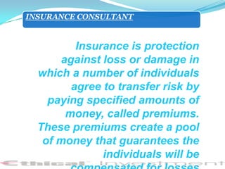 INSURANCE CONSULTANT



          Insurance is protection
       against loss or damage in
  which a number of individuals
         agree to transfer risk by
    paying specified amounts of
        money, called premiums.
  These premiums create a pool
   of money that guarantees the
               individuals will be
 