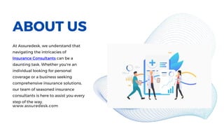 ABOUT US
At Assuredesk, we understand that
navigating the intricacies of
Insurance Consultants can be a
daunting task. Whether you're an
individual looking for personal
coverage or a business seeking
comprehensive insurance solutions,
our team of seasoned insurance
consultants is here to assist you every
step of the way.
www.assuredesk.com
 